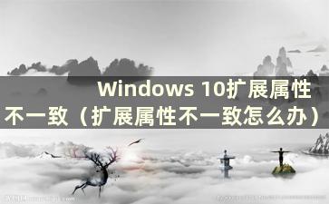 Windows 10扩展属性不一致（扩展属性不一致怎么办）